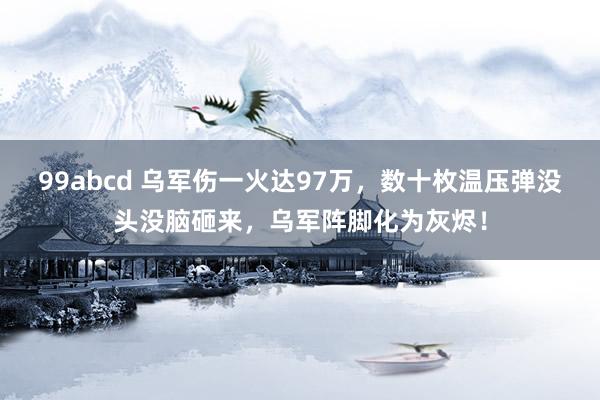 99abcd 乌军伤一火达97万，数十枚温压弹没头没脑砸来，乌军阵脚化为灰烬！