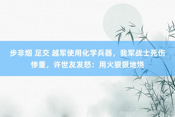 步非烟 足交 越军使用化学兵器，我军战士死伤惨重，许世友发怒：用火狠狠地烧