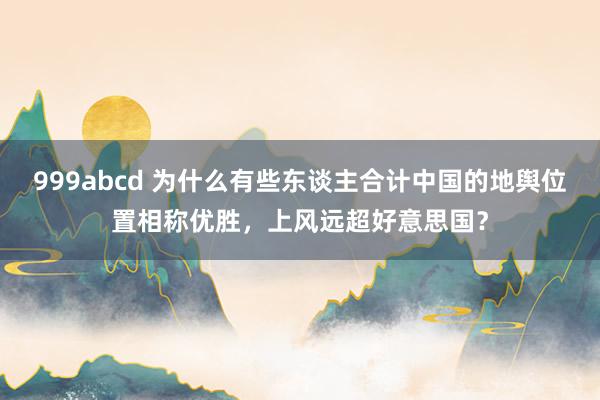 999abcd 为什么有些东谈主合计中国的地舆位置相称优胜，上风远超好意思国？