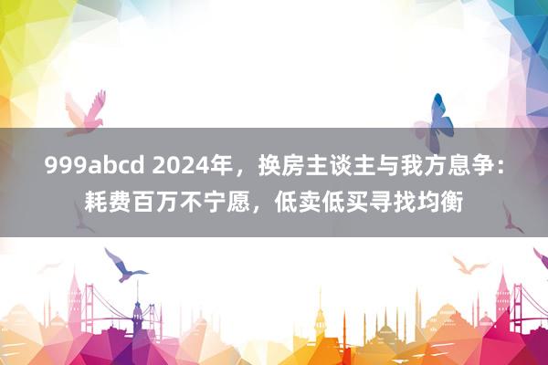 999abcd 2024年，换房主谈主与我方息争：耗费百万不宁愿，低卖低买寻找均衡