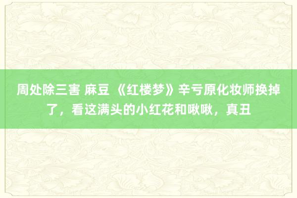 周处除三害 麻豆 《红楼梦》辛亏原化妆师换掉了，看这满头的小红花和啾啾，真丑