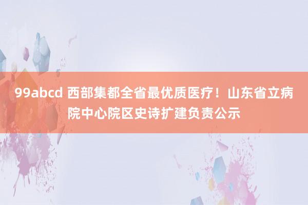 99abcd 西部集都全省最优质医疗！山东省立病院中心院区史诗扩建负责公示