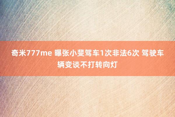 奇米777me 曝张小斐驾车1次非法6次 驾驶车辆变谈不打转向灯