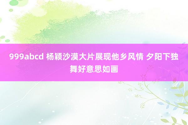 999abcd 杨颖沙漠大片展现他乡风情 夕阳下独舞好意思如画