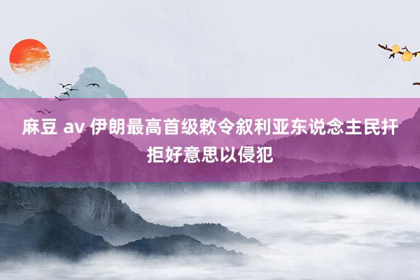 麻豆 av 伊朗最高首级敕令叙利亚东说念主民扞拒好意思以侵犯