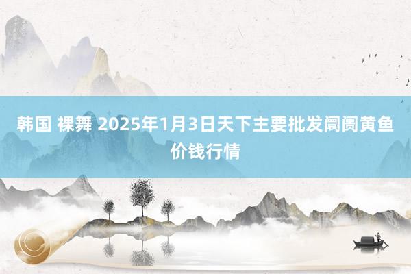 韩国 裸舞 2025年1月3日天下主要批发阛阓黄鱼价钱行情