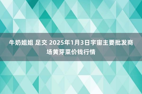 牛奶姐姐 足交 2025年1月3日宇宙主要批发商场黄芽菜价钱行情