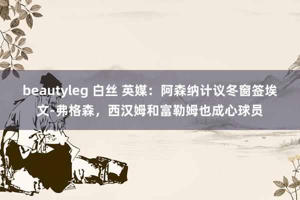 beautyleg 白丝 英媒：阿森纳计议冬窗签埃文-弗格森，西汉姆和富勒姆也成心球员