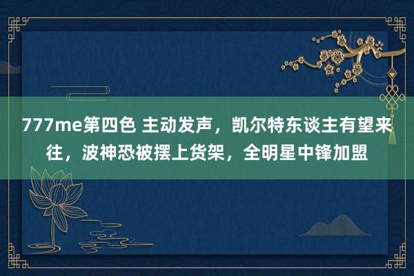 777me第四色 主动发声，凯尔特东谈主有望来往，波神恐被摆上货架，全明星中锋加盟