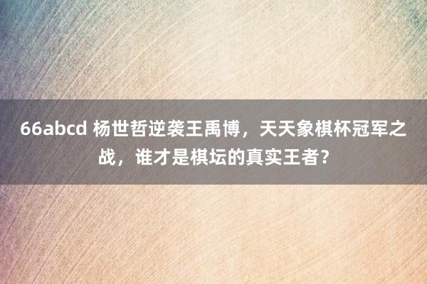 66abcd 杨世哲逆袭王禹博，天天象棋杯冠军之战，谁才是棋坛的真实王者？