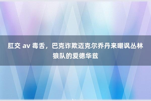 肛交 av 毒舌，巴克诈欺迈克尔乔丹来嘲讽丛林狼队的爱德华兹