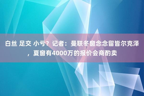 白丝 足交 小亏？记者：曼联冬窗念念留皆尔克泽，夏窗有4000万的报价会商酌卖