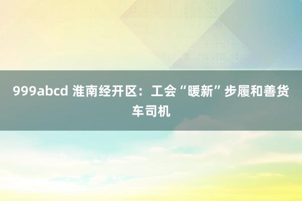 999abcd 淮南经开区：工会“暖新”步履和善货车司机