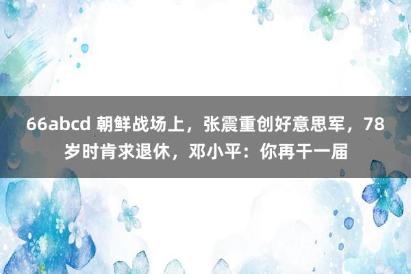 66abcd 朝鲜战场上，张震重创好意思军，78岁时肯求退休，邓小平：你再干一届