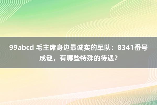 99abcd 毛主席身边最诚实的军队：8341番号成谜，有哪些特殊的待遇？