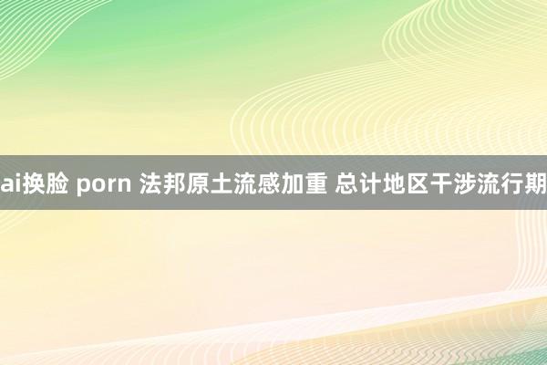 ai换脸 porn 法邦原土流感加重 总计地区干涉流行期