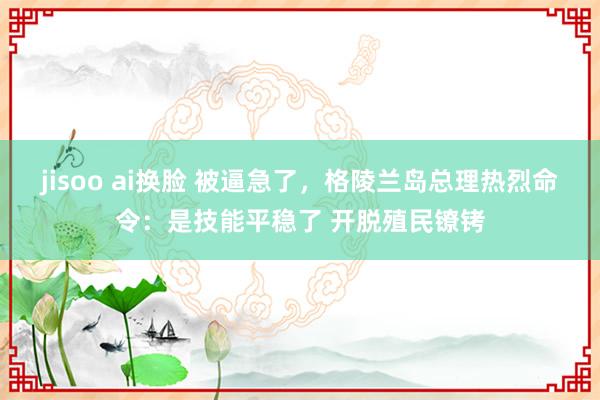 jisoo ai换脸 被逼急了，格陵兰岛总理热烈命令：是技能平稳了 开脱殖民镣铐