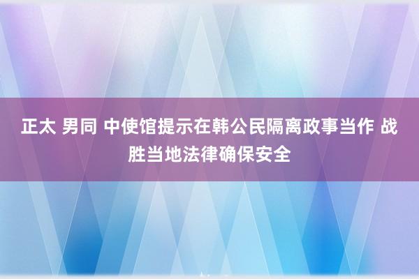 正太 男同 中使馆提示在韩公民隔离政事当作 战胜当地法律确保安全