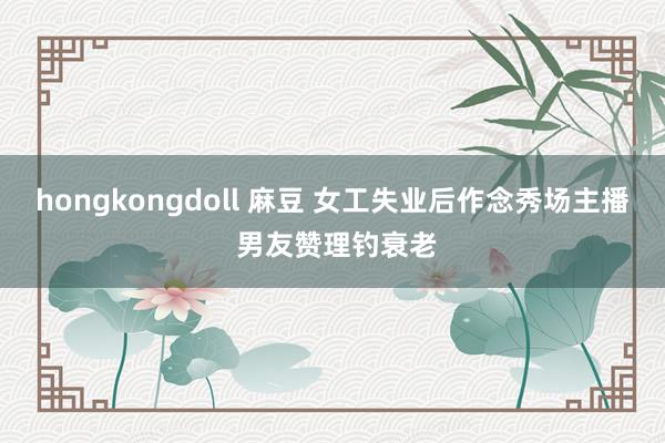 hongkongdoll 麻豆 女工失业后作念秀场主播 男友赞理钓衰老