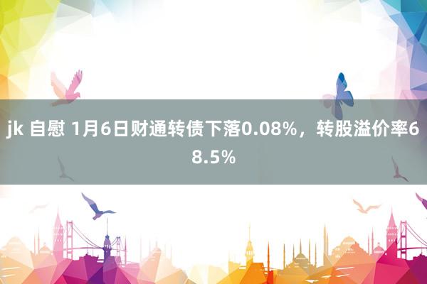 jk 自慰 1月6日财通转债下落0.08%，转股溢价率68.5%