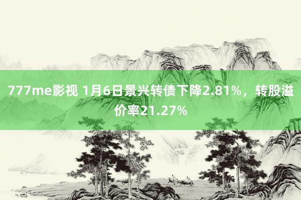 777me影视 1月6日景兴转债下降2.81%，转股溢价率21.27%