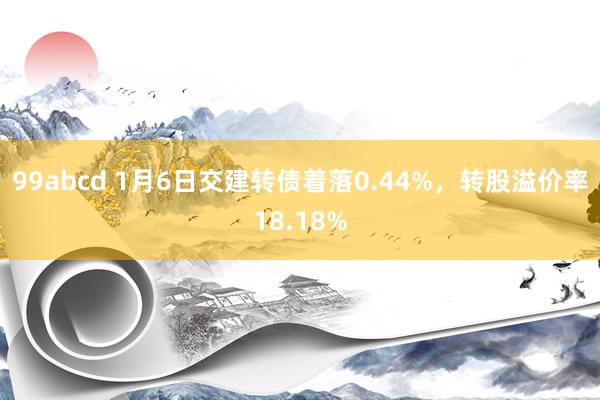 99abcd 1月6日交建转债着落0.44%，转股溢价率18.18%