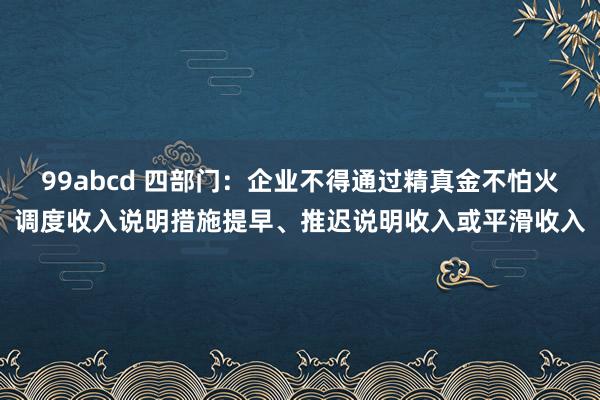 99abcd 四部门：企业不得通过精真金不怕火调度收入说明措施提早、推迟说明收入或平滑收入