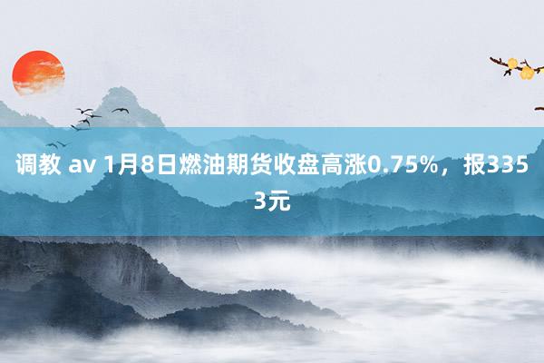 调教 av 1月8日燃油期货收盘高涨0.75%，报3353元