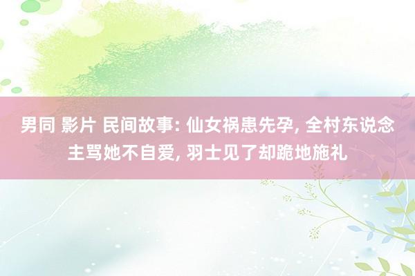 男同 影片 民间故事: 仙女祸患先孕， 全村东说念主骂她不自爱， 羽士见了却跪地施礼