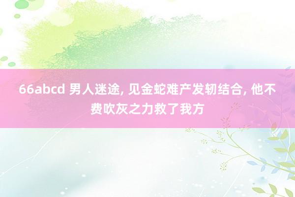 66abcd 男人迷途， 见金蛇难产发轫结合， 他不费吹灰之力救了我方