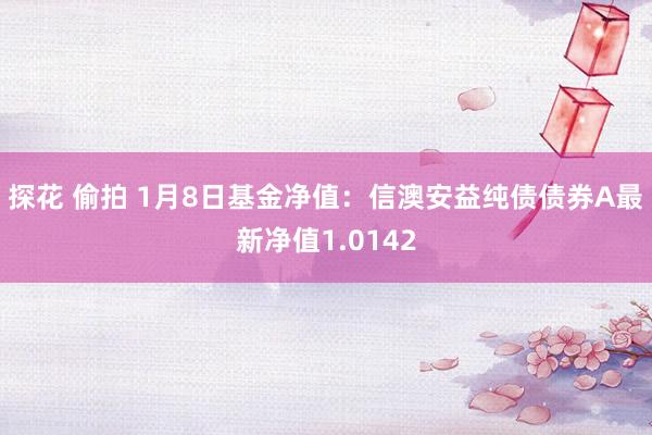 探花 偷拍 1月8日基金净值：信澳安益纯债债券A最新净值1.0142