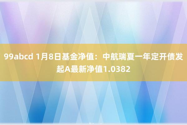 99abcd 1月8日基金净值：中航瑞夏一年定开债发起A最新净值1.0382