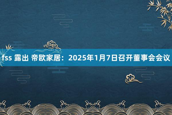 fss 露出 帝欧家居：2025年1月7日召开董事会会议