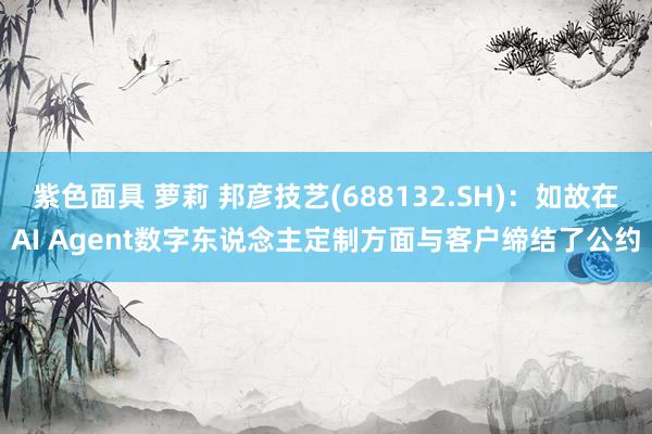 紫色面具 萝莉 邦彦技艺(688132.SH)：如故在AI Agent数字东说念主定制方面与客户缔结了公约