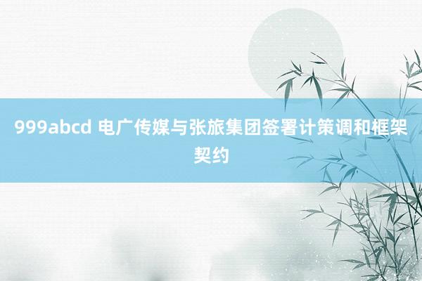 999abcd 电广传媒与张旅集团签署计策调和框架契约