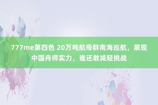 777me第四色 20万吨航母群南海巡航，展现中国舟师实力，谁还敢减轻挑战