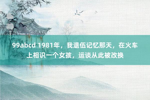 99abcd 1981年，我退伍记忆那天，在火车上相识一个女孩，运谈从此被改换