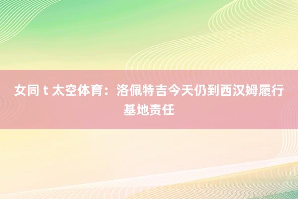 女同 t 太空体育：洛佩特吉今天仍到西汉姆履行基地责任