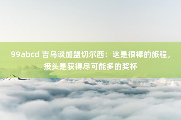 99abcd 吉乌谈加盟切尔西：这是很棒的旅程，接头是获得尽可能多的奖杯