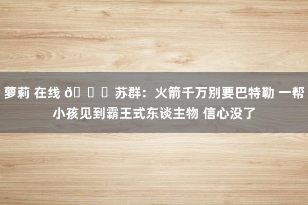 萝莉 在线 👀苏群：火箭千万别要巴特勒 一帮小孩见到霸王式东谈主物 信心没了