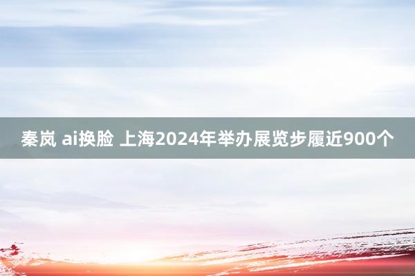 秦岚 ai换脸 上海2024年举办展览步履近900个