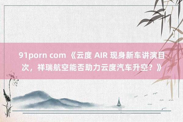 91porn com 《云度 AIR 现身新车讲演目次，祥瑞航空能否助力云度汽车升空？》