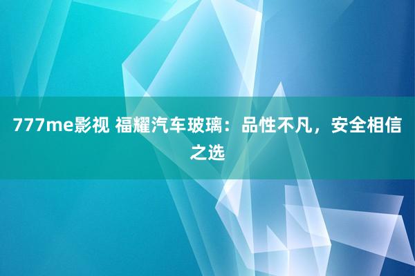 777me影视 福耀汽车玻璃：品性不凡，安全相信之选