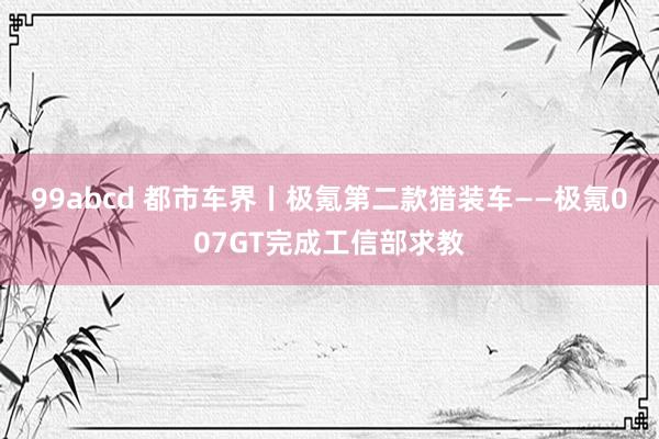 99abcd 都市车界丨极氪第二款猎装车——极氪007GT完成工信部求教