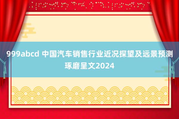 999abcd 中国汽车销售行业近况探望及远景预测琢磨呈文2024