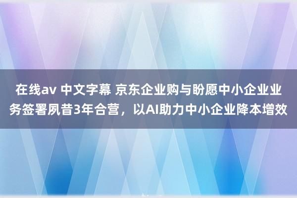 在线av 中文字幕 京东企业购与盼愿中小企业业务签署夙昔3年合营，以AI助力中小企业降本增效