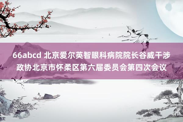 66abcd 北京爱尔英智眼科病院院长谷威干涉政协北京市怀柔区第六届委员会第四次会议