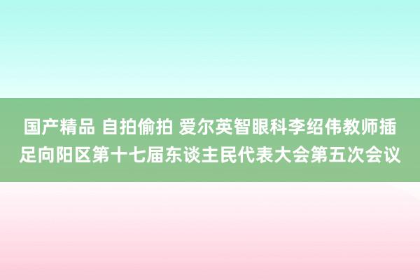 国产精品 自拍偷拍 爱尔英智眼科李绍伟教师插足向阳区第十七届东谈主民代表大会第五次会议