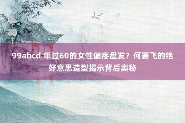 99abcd 年过60的女性偏疼盘发？何赛飞的绝好意思造型揭示背后奥秘