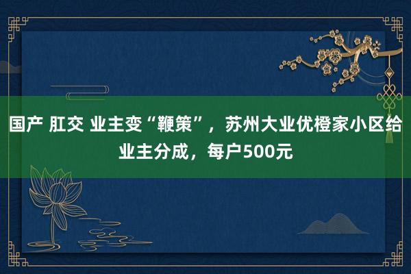 国产 肛交 业主变“鞭策”，苏州大业优橙家小区给业主分成，每户500元